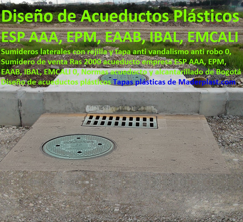 Sumideros laterales con rejilla y tapa anti vandalismo anti robo 0, Sumidero de venta Ras 2000 acueducto empresa ESP AAA, EPM, EAAB, IBAL, EMCALI 0, Normas acueducto y alcantarillado de Bogotá Diseño de acueductos plásticos Sumideros laterales con rejilla y tapa anti vandalismo anti robo 0, Sumidero de venta Ras 2000 acueducto empresa ESP AAA, EPM, EAAB, IBAL, EMCALI 0, Normas acueducto y alcantarillado de Bogotá Diseño de acueductos plásticos Sumideros laterales con rejilla y tapa anti vandalismo anti robo 0, Sumidero de venta Ras 2000 acueducto empresa ESP AAA, EPM, EAAB, IBAL, EMCALI 0, Normas acueducto y alcantarillado de Bogotá Diseño de acueductos plásticos